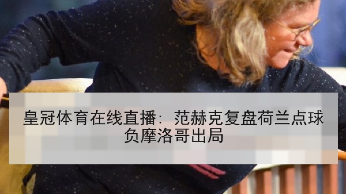 皇冠体育在线直播: 范赫克复盘荷兰点球负摩洛哥出局 皇冠体育在线直播: 范赫克复盘荷兰点球负摩洛哥出局