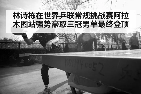 林诗栋在世界乒联常规挑战赛阿拉木图站强势豪取三冠男单最终登顶