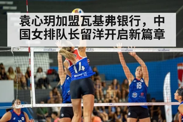 袁心玥加盟瓦基弗银行，中国女排队长留洋开启新篇章