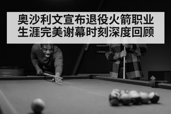 奥沙利文宣布退役火箭职业生涯完美谢幕时刻深度回顾